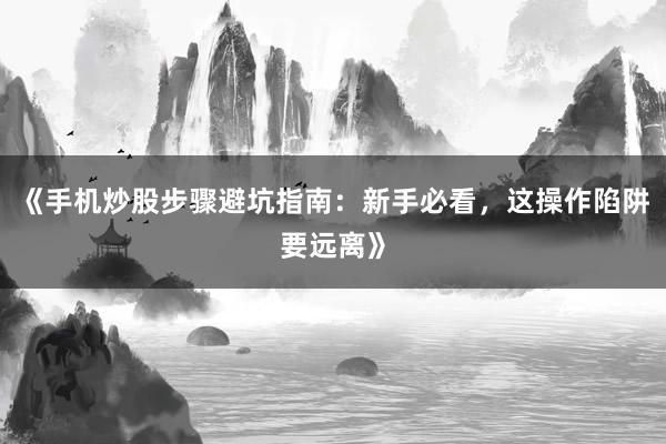 《手机炒股步骤避坑指南：新手必看，这操作陷阱要远离》