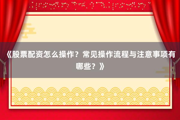 《股票配资怎么操作？常见操作流程与注意事项有哪些？》