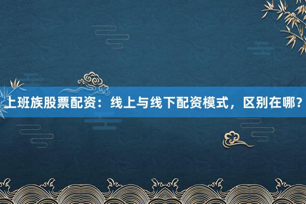 上班族股票配资：线上与线下配资模式，区别在哪？