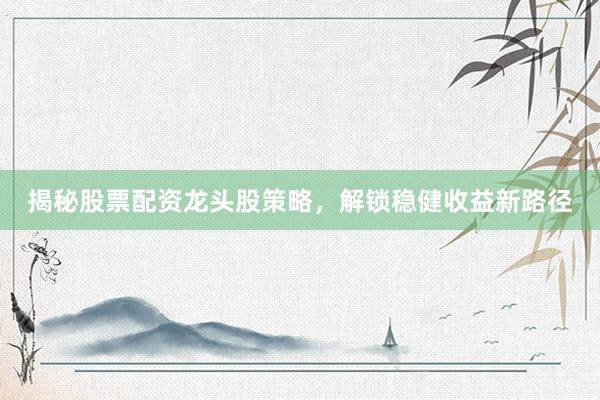 揭秘股票配资龙头股策略，解锁稳健收益新路径