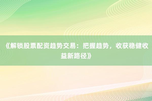 《解锁股票配资趋势交易：把握趋势，收获稳健收益新路径》