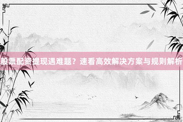 股票配资提现遇难题？速看高效解决方案与规则解析