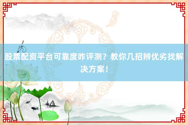 股票配资平台可靠度咋评测？教你几招辨优劣找解决方案！