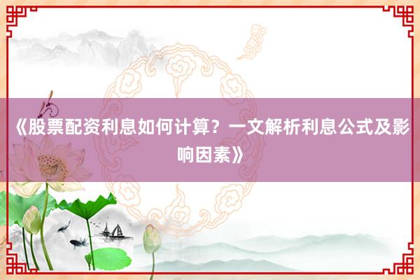 《股票配资利息如何计算？一文解析利息公式及影响因素》