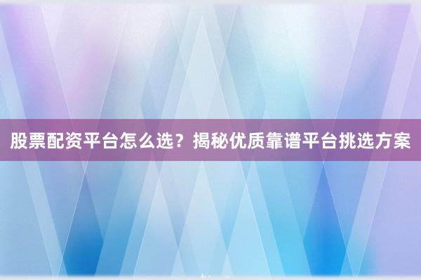股票配资平台怎么选？揭秘优质靠谱平台挑选方案