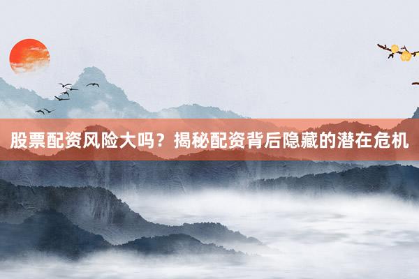 股票配资风险大吗？揭秘配资背后隐藏的潜在危机