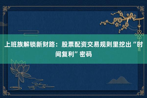 上班族解锁新财路：股票配资交易规则里挖出“时间复利”密码
