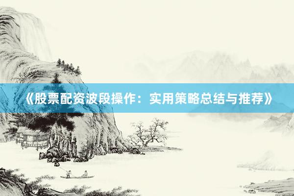 《股票配资波段操作：实用策略总结与推荐》