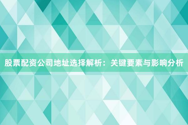 股票配资公司地址选择解析：关键要素与影响分析