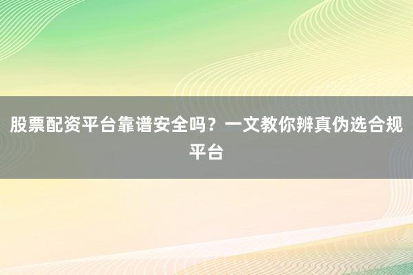 股票配资平台靠谱安全吗？一文教你辨真伪选合规平台