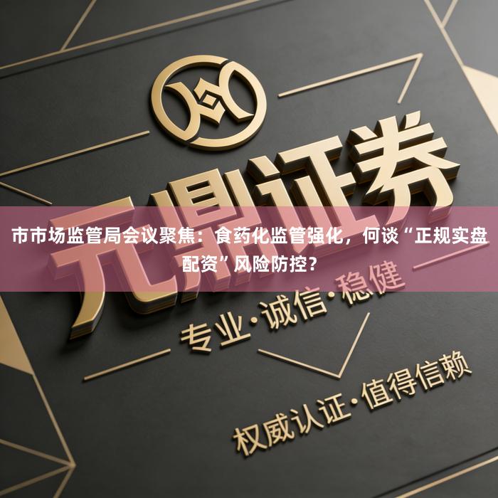 市市场监管局会议聚焦：食药化监管强化，何谈“正规实盘配资”风险防控？