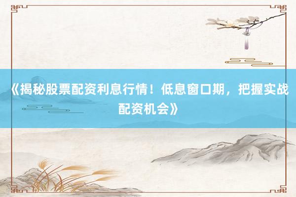 《揭秘股票配资利息行情！低息窗口期，把握实战配资机会》