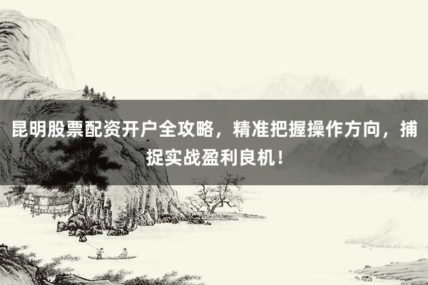 昆明股票配资开户全攻略，精准把握操作方向，捕捉实战盈利良机！