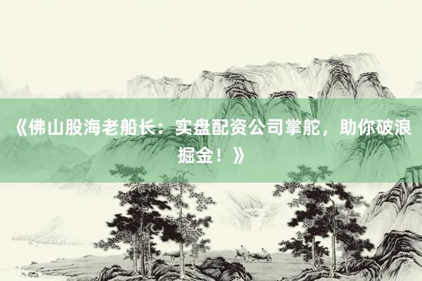 《佛山股海老船长：实盘配资公司掌舵，助你破浪掘金！》