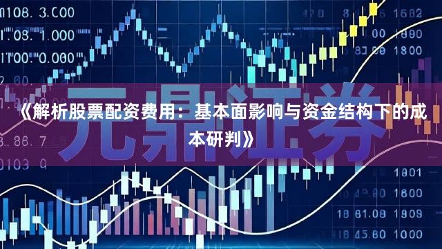 《解析股票配资费用：基本面影响与资金结构下的成本研判》