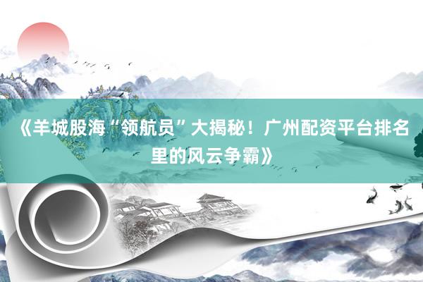 《羊城股海“领航员”大揭秘！广州配资平台排名里的风云争霸》