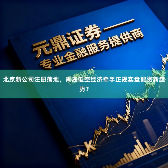 北京新公司注册落地，青岛低空经济牵手正规实盘配资新趋势？