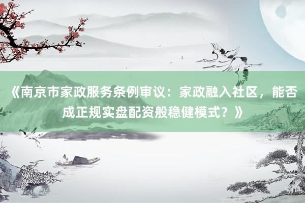 《南京市家政服务条例审议：家政融入社区，能否成正规实盘配资般稳健模式？》