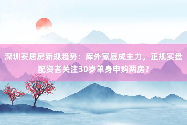深圳安居房新规趋势：库外家庭成主力，正规实盘配资者关注30岁单身申购两房？