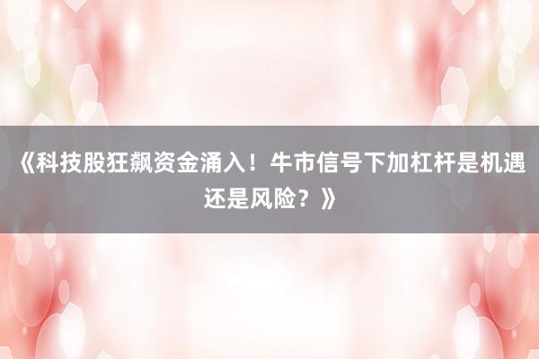 《科技股狂飙资金涌入！牛市信号下加杠杆是机遇还是风险？》