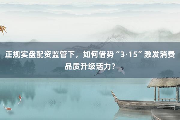 正规实盘配资监管下，如何借势“3·15”激发消费品质升级活力？