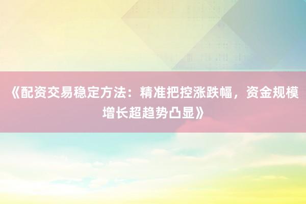 《配资交易稳定方法：精准把控涨跌幅，资金规模增长超趋势凸显》