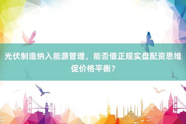 光伏制造纳入能源管理，能否借正规实盘配资思维促价格平衡？