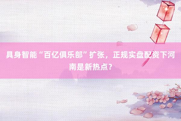 具身智能“百亿俱乐部”扩张，正规实盘配资下河南是新热点？