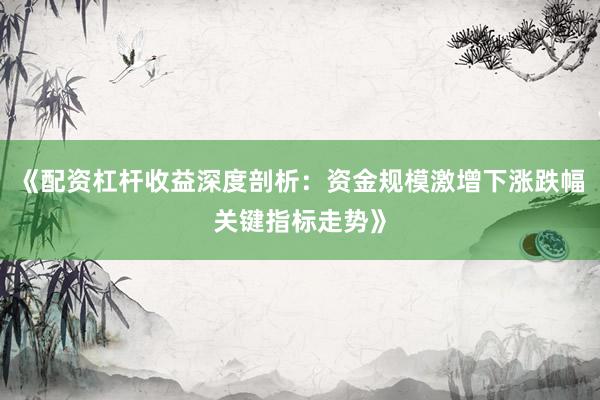 《配资杠杆收益深度剖析：资金规模激增下涨跌幅关键指标走势》