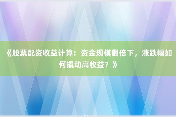 《股票配资收益计算：资金规模翻倍下，涨跌幅如何撬动高收益？》