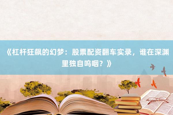 《杠杆狂飙的幻梦：股票配资翻车实录，谁在深渊里独自呜咽？》