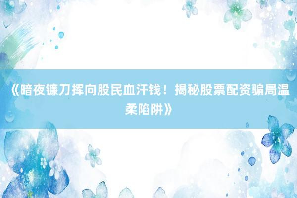 《暗夜镰刀挥向股民血汗钱！揭秘股票配资骗局温柔陷阱》