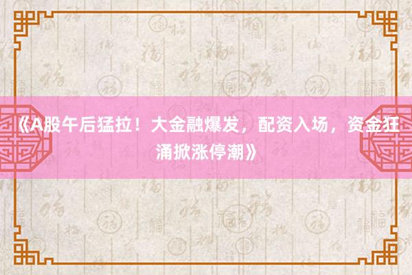 《A股午后猛拉！大金融爆发，配资入场，资金狂涌掀涨停潮》