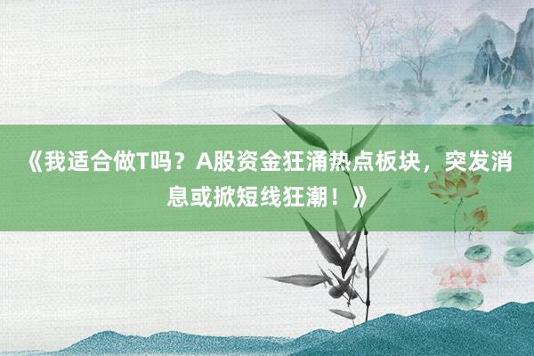 《我适合做T吗？A股资金狂涌热点板块，突发消息或掀短线狂潮！》