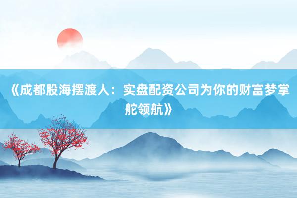 《成都股海摆渡人：实盘配资公司为你的财富梦掌舵领航》