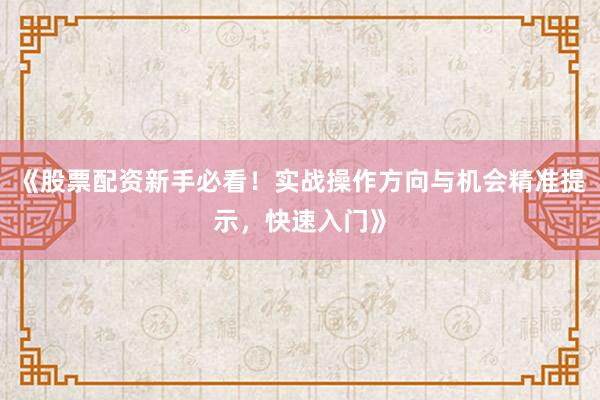 《股票配资新手必看！实战操作方向与机会精准提示，快速入门》