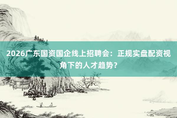2026广东国资国企线上招聘会:正规实盘配资视角下的人才趋势?