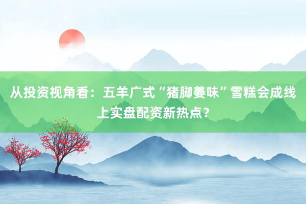 从投资视角看：五羊广式“猪脚姜味”雪糕会成线上实盘配资新热点？