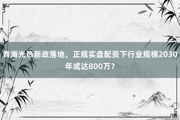 青海光热新政落地，正规实盘配资下行业规模2030年或达800万？