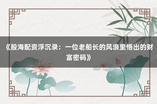 《股海配资浮沉录：一位老船长的风浪里悟出的财富密码》