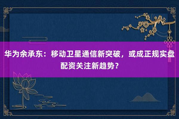 华为余承东：移动卫星通信新突破，或成正规实盘配资关注新趋势？