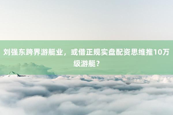刘强东跨界游艇业,或借正规实盘配资思维推10万级游艇?