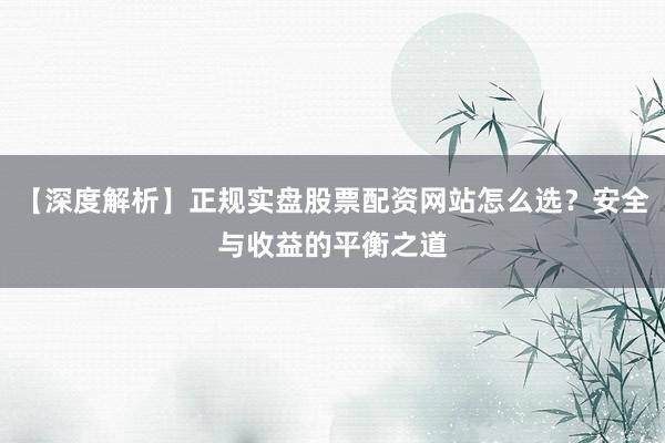 【深度解析】正规实盘股票配资网站怎么选？安全与收益的平衡之道