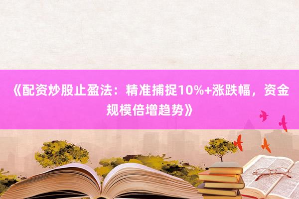 《配资炒股止盈法：精准捕捉10%+涨跌幅，资金规模倍增趋势》