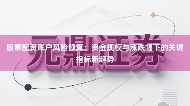 股票配资账户风险预算：资金规模与涨跌幅下的关键指标新趋势