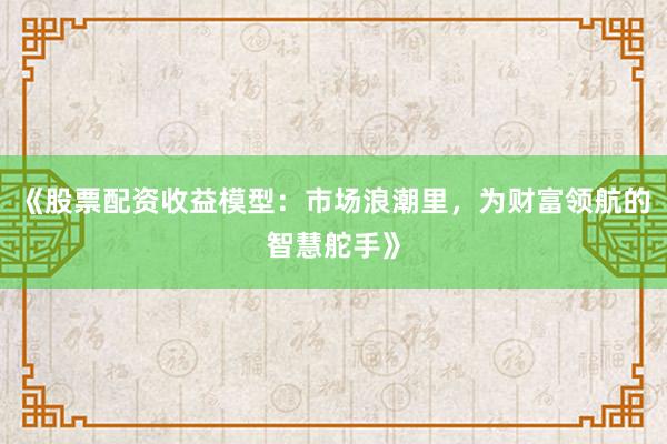 《股票配资收益模型：市场浪潮里，为财富领航的智慧舵手》