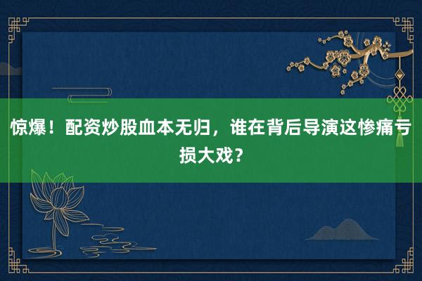 惊爆！配资炒股血本无归，谁在背后导演这惨痛亏损大戏？